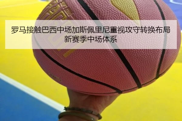 罗马接触巴西中场加斯佩里尼重视攻守转换布局新赛季中场体系
