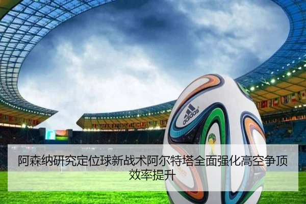 阿森纳研究定位球新战术阿尔特塔全面强化高空争顶效率提升 | Bowan Sports
